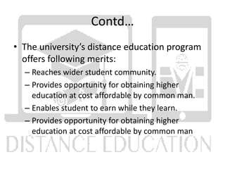 Contd…
• The university’s distance education program
offers following merits:
– Reaches wider student community.
– Provides opportunity for obtaining higher
education at cost affordable by common man.
– Enables student to earn while they learn.
– Provides opportunity for obtaining higher
education at cost affordable by common man
 