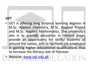 UET
• UET is offering long distance learning degrees in
M.Sc. Applied Chemistry, M.Sc. Applied Physics
and M.Sc. Applied Mathematics. The university’s
aim is to provide education in remote areas,
provide an opportunity for skillful students all
around the nation, and to facilitate job employers
in gaining higher educational qualifications thus
to increase the literacy rate of Pakistan.
• Website: www.uet.edu.pk
 