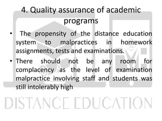 4. Quality assurance of academic
programs
• The propensity of the distance education
system to malpractices in homework
assignments, tests and examinations.
• There should not be any room for
complacency as the level of examination
malpractice involving staff and students was
still intolerably high
 