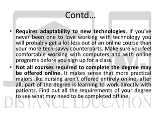 Contd…
• Requires adaptability to new technologies. If you’ve
never been one to love working with technology you
will probably get a lot less out of an online course than
your more tech-savvy counterparts. Make sure you feel
comfortable working with computers and with online
programs before you sign up for a class.
• Not all courses required to complete the degree may
be offered online. It makes sense that more practical
majors like nursing aren’t offered entirely online, after
all, part of the degree is learning to work directly with
patients. Find out all the requirements of your degree
to see what may need to be completed offline.
 