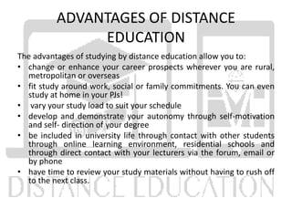 ADVANTAGES OF DISTANCE
EDUCATION
The advantages of studying by distance education allow you to:
• change or enhance your career prospects wherever you are rural,
metropolitan or overseas
• fit study around work, social or family commitments. You can even
study at home in your PJs!
• vary your study load to suit your schedule
• develop and demonstrate your autonomy through self-motivation
and self- direction of your degree
• be included in university life through contact with other students
through online learning environment, residential schools and
through direct contact with your lecturers via the forum, email or
by phone
• have time to review your study materials without having to rush off
to the next class.
 