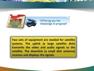 Two sets of equipment are needed for satellite systems. The uplink (a large satellite dish) transmits the video and audio signals to the satellite. The downlink (a small dish antenna) receives and displays the signals.  