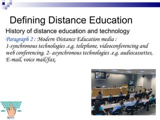 Defining Distance Education History of distance education and technology Paragraph 2 :  Modern Distance Education media :  1-synchronous technologies .e.g. telephone, videoconferencing and web conferencing.  2- asynchronous technologies .e.g. audiocassettes, E-mail, voice mail/fax. 