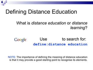 What is  distance education  or  distance learning ? Use  to search for:  define:distance education NOTE:  The importance of defining the meaning of distance education is that it may provide a good starting point to recognise its elements. Defining Distance Education 