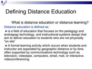 Defining Distance Education What is distance education or distance learning? Distance education is defined as:  ♣  is a field of education that focuses on the pedagogy and andragogy technology, and instructional systems design that aim to deliver education to students who are not physically "on site” ♣  A formal learning activity which occurs when students and instructor are separated by geographic distance or by time, often supported by communications technology such as television, videotape, computers, email, mail, or interactive videoconferencing. 