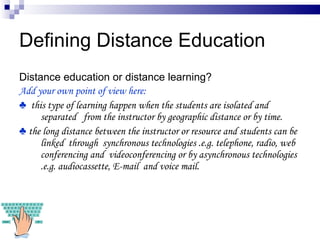 Defining Distance Education Distance education or distance learning? Add your own point of view here:  ♣  this type of learning happen when the students are isolated and separated  from the instructor by geographic distance or by time. ♣  the long distance between the instructor or resource and students can be linked  through  synchronous technologies .e.g. telephone, radio, web conferencing and  videoconferencing or by asynchronous technologies .e.g. audiocassette, E-mail  and voice mail. 