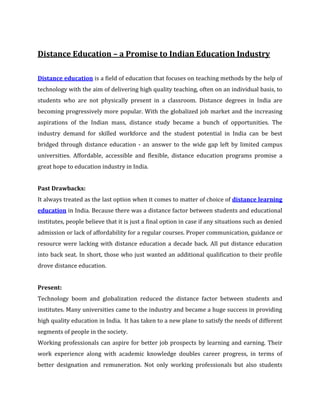 Distance Education – a Promise to Indian Education Industry

Distance education is a field of education that focuses on teaching methods by the help of
technology with the aim of delivering high quality teaching, often on an individual basis, to
students who are not physically present in a classroom. Distance degrees in India are
becoming progressively more popular. With the globalized job market and the increasing
aspirations of the Indian mass, distance study became a bunch of opportunities. The
industry demand for skilled workforce and the student potential in India can be best
bridged through distance education - an answer to the wide gap left by limited campus
universities. Affordable, accessible and flexible, distance education programs promise a
great hope to education industry in India.


Past Drawbacks:
It always treated as the last option when it comes to matter of choice of distance learning
education in India. Because there was a distance factor between students and educational
institutes, people believe that it is just a final option in case if any situations such as denied
admission or lack of affordability for a regular courses. Proper communication, guidance or
resource were lacking with distance education a decade back. All put distance education
into back seat. In short, those who just wanted an additional qualification to their profile
drove distance education.


Present:
Technology boom and globalization reduced the distance factor between students and
institutes. Many universities came to the industry and became a huge success in providing
high quality education in India. It has taken to a new plane to satisfy the needs of different
segments of people in the society.
Working professionals can aspire for better job prospects by learning and earning. Their
work experience along with academic knowledge doubles career progress, in terms of
better designation and remuneration. Not only working professionals but also students
 