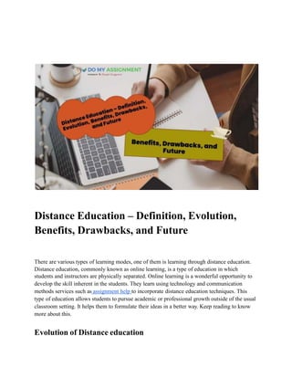 Distance Education – Definition, Evolution,
Benefits, Drawbacks, and Future
There are various types of learning modes, one of them is learning through distance education.
Distance education, commonly known as online learning, is a type of education in which
students and instructors are physically separated. Online learning is a wonderful opportunity to
develop the skill inherent in the students. They learn using technology and communication
methods services such as assignment help to incorporate distance education techniques. This
type of education allows students to pursue academic or professional growth outside of the usual
classroom setting. It helps them to formulate their ideas in a better way. Keep reading to know
more about this.
Evolution of Distance education
 