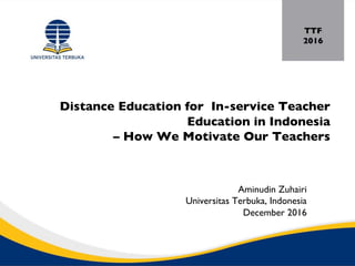 Distance Education for In-service Teacher
Education in Indonesia
– How We Motivate Our Teachers
Aminudin Zuhairi
Universitas Terbuka, Indonesia
December 2016
TTF
2016
 