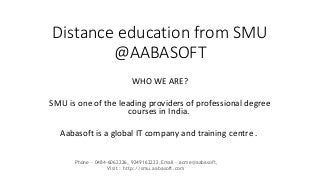 Distance education from SMU 
@AABASOFT 
WHO WE ARE? 
SMU is one of the leading providers of professional degree 
courses in India. 
Aabasoft is a global IT company and training centre . 
Phone - 0484-6062226, 9249162222,Email - acme@aabasoft, 
Visit : http://smu.aabasoft.com 
 