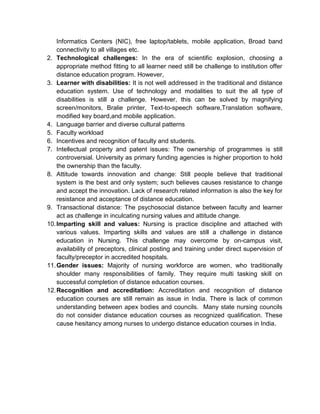 Informatics Centers (NIC), free laptop/tablets, mobile application, Broad band
connectivity to all villages etc.
2. Technological challenges: In the era of scientific explosion, choosing a
appropriate method fitting to all learner need still be challenge to institution offer
distance education program. However,
3. Learner with disabilities: It is not well addressed in the traditional and distance
education system. Use of technology and modalities to suit the all type of
disabilities is still a challenge. However, this can be solved by magnifying
screen/monitors, Bralie printer, Text-to-speech software,Translation software,
modified key board,and mobile application.
4. Language barrier and diverse cultural patterns
5. Faculty workload
6. Incentives and recognition of faculty and students.
7. Intellectual property and patent issues: The ownership of programmes is still
controversial. University as primary funding agencies is higher proportion to hold
the ownership than the faculty.
8. Attitude towards innovation and change: Still people believe that traditional
system is the best and only system; such believes causes resistance to change
and accept the innovation. Lack of research related information is also the key for
resistance and acceptance of distance education.
9. Transactional distance: The psychosocial distance between faculty and learner
act as challenge in inculcating nursing values and attitude change.
10.Imparting skill and values: Nursing is practice discipline and attached with
various values. Imparting skills and values are still a challenge in distance
education in Nursing. This challenge may overcome by on-campus visit,
availability of preceptors, clinical posting and training under direct supervision of
faculty/preceptor in accredited hospitals.
11.Gender issues: Majority of nursing workforce are women, who traditionally
shoulder many responsibilities of family. They require multi tasking skill on
successful completion of distance education courses.
12.Recognition and accreditation: Accreditation and recognition of distance
education courses are still remain as issue in India. There is lack of common
understanding between apex bodies and councils. Many state nursing councils
do not consider distance education courses as recognized qualification. These
cause hesitancy among nurses to undergo distance education courses in India.
 