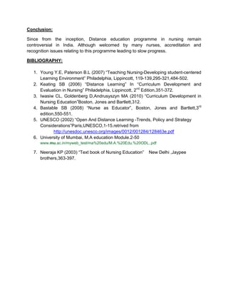 Conclusion:
Since from the inception, Distance education programme in nursing remain
controversial in India. Although welcomed by many nurses, accreditation and
recognition issues relating to this programme leading to slow progress.
BIBLIOGRAPHY:
1. Young Y.E, Paterson B.L (2007) “Teaching Nursing-Developing student-centered
Learning Environment” Philadelphia, Lippincott, 119-139,295-321,484-502.
2. Keating SB (2006) “Distance Learning” In “Curriculum Development and
Evaluation in Nursing” Philadelphia, Lippincott, 2nd
Edition,351-372.
3. Iwasiw CL, Goldenberg D,Andrusyszyn MA (2010) “Curriculum Development in
Nursing Education”Boston, Jones and Bartlett,312.
4. Bastable SB (2008) “Nurse as Educator”, Boston, Jones and Bartlett,3rd
edition,550-551.
5. UNESCO (2002) “Open And Distance Learning -Trends, Policy and Strategy
Considerations”Paris,UNESCO,1-15.retrived from
http://unesdoc.unesco.org/images/0012/001284/128463e.pdf
6. University of Mumbai, M.A education Module.2-50
www.mu.ac.in/myweb_test/ma%20edu/M.A.%20Edu.%20ODL..pdf
7. Neeraja KP (2003) “Text book of Nursing Education” New Delhi ,Jaypee
brothers,363-397.
 
