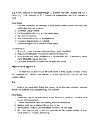 E.g IGNOU lecturers are delivered through TV channels like Gnan Dharsan and INC is
conducting contact classes for Ph.D nursing via videoconferencing at six centers in
India
Advantages:
1. Lectures and lesson are delivered at same time to distant places, which ensures
uniformity in delivery systems.
2. Enhances Group building
3. Facilitating Brain-Stroming and decision making.
4. Co-operative learning.
5. Promotes skill in discussion among learner
6. Feeling of Social isolation is reduced.
7. Discussion is possible in terms of written words.
Disadvantages:
1. Scheduling same time to multiple participants would be difficult.
2. Requirement of greater Financial and personnel resources.
3. Adult learner will have hetrogenous in qualification and understanding would
make difficult to prepare contents.
4. Cannot be suitable for learners from different time zones.
Asynchronous Approach:
The instruction is delivered at different points of time usually recorded videos,
print materials etc. Learners have freedom to receive the instruction at their own time,
space and pace.
E.g
Most of the universities follow this system by sending text materials, recorded
multimedia materials to distant learner by post or email.
Advantages:
1. It does not require the participants share the time or space to contribute to or
benefit from instructions.
2. Tailored to individual need and meeting individual differences.
3. Suitable to all learners living different time zones.
4. Individual can read and understand the content at his own pace.
5. Recorded lectures and printed text materials will be viewed number of times
which enhances retention of learning.
 