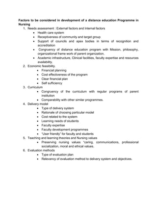 Factors to be considered in development of a distance education Programme in
Nursing
1. Needs assessment : External factors and Internal factors
 Health care system
 Receptiveness of community and target group
 Support of councils and apex bodies in terms of recognition and
accreditation
 Congruency of distance education program with Mission, philosophy,
organizational frame work of parent organization.
 Academic infrastructure, Clinical facilities, faculty expertise and resources
availability.
2. Economic feasibility.
 Financial planning
 Cost effectiveness of the program
 Clear financial plan
 Self sufficiency
3. Curriculum
 Congruency of the curriculum with regular programs of parent
institution
 Comparability with other similar programmes.
4. Delivery model
 Type of delivery system
 Rationale of choosing particular model
 Cost related to the system
 Learning needs of students
 Faculty expertise
 Faculty development programmes
 “User friendly” for faculty and students
5. Teaching and learning theories and Nursing values
 Preserving nursing values “caring, communications, professional
socialization, moral and ethical values.
6. Evaluation methods
 Type of evaluation plan
 Relevancy of evaluation method to delivery system and objectives.
 