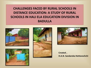 CHALLENGES FACED BY RURAL SCHOOLS IN
DISTANCE EDUCATION: A STUDY OF RURAL
SCHOOLS IN HALI ELA EDUCATION DIVISION IN
BADULLA
Created ,
H.A.N. Sandareka Hettiarachchi
 