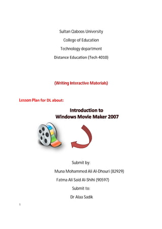 Sultan Qaboos University

                        College of Education

                       Technology department

                   Distance Educa on (Tech 4010)




                   (Writing Interactive Materials)



Lesson Plan for DL about:




                             Submit by:

                   Muna Mohammed Ali Al-Dhouri (82929)

                    Fatma Ali Said Al-Shihi (90597)

                             Submit to:

                            Dr Alaa Sadik
1
 