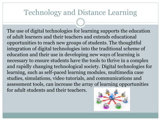 Technology and Distance Learning
The use of digital technologies for learning supports the education
of adult learners and their teachers and extends educational
opportunities to reach new groups of students. The thoughtful
integration of digital technologies into the traditional scheme of
education and their use in developing new ways of learning is
necessary to ensure students have the tools to thrive in a complex
and rapidly changing technological society. Digital technologies for
learning, such as self-paced learning modules, multimedia case
studies, simulations, video tutorials, and communications and
assessment tools, can increase the array of learning opportunities
for adult students and their teachers.
 