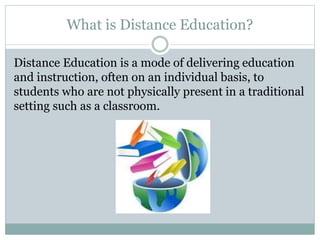 What is Distance Education?
Distance Education is a mode of delivering education
and instruction, often on an individual basis, to
students who are not physically present in a traditional
setting such as a classroom.
 