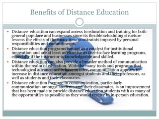  Distance education can expand access to education and training for both
general populace and businesses since its flexible scheduling structure
lessens the effects of the many time-constraints imposed by personal
responsibilities and commitments.
 Distance education programs can act as a catalyst for institutional
innovation and are at least as effective as face-to-face learning programs,
especially if the instructor is knowledgeable and skilled.
 Distance education can also provide a broader method of communication
within the realm of education. With the many tools and programs that
technological advancements have to offer, communication appears to
increase in distance education amongst students and their professors, as
well as students and their classmates.
 Distance education increase in communication, particularly
communication amongst students and their classmates, is an improvement
that has been made to provide distance education students with as many of
the opportunities as possible as they would receive in in-person education.
Benefits of Distance Education
 