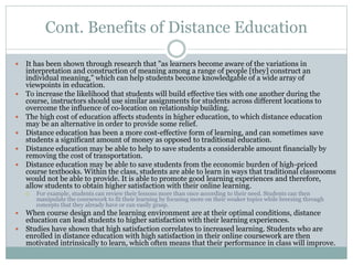 Cont. Benefits of Distance Education
 It has been shown through research that "as learners become aware of the variations in
interpretation and construction of meaning among a range of people [they] construct an
individual meaning," which can help students become knowledgable of a wide array of
viewpoints in education.
 To increase the likelihood that students will build effective ties with one another during the
course, instructors should use similar assignments for students across different locations to
overcome the influence of co-location on relationship building.
 The high cost of education affects students in higher education, to which distance education
may be an alternative in order to provide some relief.
 Distance education has been a more cost-effective form of learning, and can sometimes save
students a significant amount of money as opposed to traditional education.
 Distance education may be able to help to save students a considerable amount financially by
removing the cost of transportation.
 Distance education may be able to save students from the economic burden of high-priced
course textbooks. Within the class, students are able to learn in ways that traditional classrooms
would not be able to provide. It is able to promote good learning experiences and therefore,
allow students to obtain higher satisfaction with their online learning.
 For example, students can review their lessons more than once according to their need. Students can then
manipulate the coursework to fit their learning by focusing more on their weaker topics while breezing through
concepts that they already have or can easily grasp.
 When course design and the learning environment are at their optimal conditions, distance
education can lead students to higher satisfaction with their learning experiences.
 Studies have shown that high satisfaction correlates to increased learning. Students who are
enrolled in distance education with high satisfaction in their online coursework are then
motivated intrinsically to learn, which often means that their performance in class will improve.
 