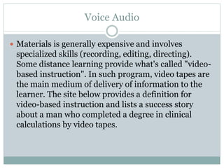 Voice Audio
 Materials is generally expensive and involves
specialized skills (recording, editing, directing).
Some distance learning provide what's called "video-
based instruction". In such program, video tapes are
the main medium of delivery of information to the
learner. The site below provides a definition for
video-based instruction and lists a success story
about a man who completed a degree in clinical
calculations by video tapes.
 