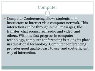 Computer
 Computer Conferencing allows students and
instructors to interact via a computer network. This
interaction can be through e-mail messages, file
transfer, chat rooms, real audio and video, and
others. With the fast progress in computer
technology, computer conferencing is taking its place
in educational technology. Computer conferencing
provides good quality, easy to use, and cost-efficient
way of interaction.
 