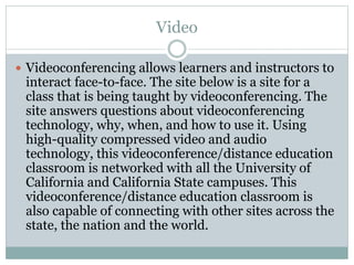 Video
 Videoconferencing allows learners and instructors to
interact face-to-face. The site below is a site for a
class that is being taught by videoconferencing. The
site answers questions about videoconferencing
technology, why, when, and how to use it. Using
high-quality compressed video and audio
technology, this videoconference/distance education
classroom is networked with all the University of
California and California State campuses. This
videoconference/distance education classroom is
also capable of connecting with other sites across the
state, the nation and the world.
 