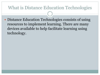 What is Distance Education Technologies
 Distance Education Technologies consists of using
resources to implement learning. There are many
devices available to help facilitate learning using
technology.
 