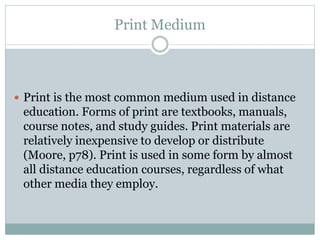 Print Medium
 Print is the most common medium used in distance
education. Forms of print are textbooks, manuals,
course notes, and study guides. Print materials are
relatively inexpensive to develop or distribute
(Moore, p78). Print is used in some form by almost
all distance education courses, regardless of what
other media they employ.
 