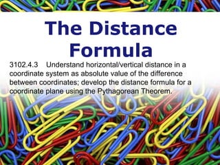The Distance
Formula
3102.4.3    Understand horizontal/vertical distance in a 
coordinate system as absolute value of the difference 
between coordinates; develop the distance formula for a 
coordinate plane using the Pythagorean Theorem.
 