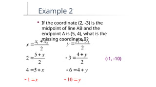 Example 2
 If the coordinate (2, -3) is the
midpoint of line AB and the
endpoint A is (5, 4), what is the
missing coordinate B?
1 2
2
x x
x


5
2
2
x


4 5 x
 
1 x
 
1 2
2
y y
y


4
3
2
y

 
6 4 y
  
10 y
 
(-1, -10)
 