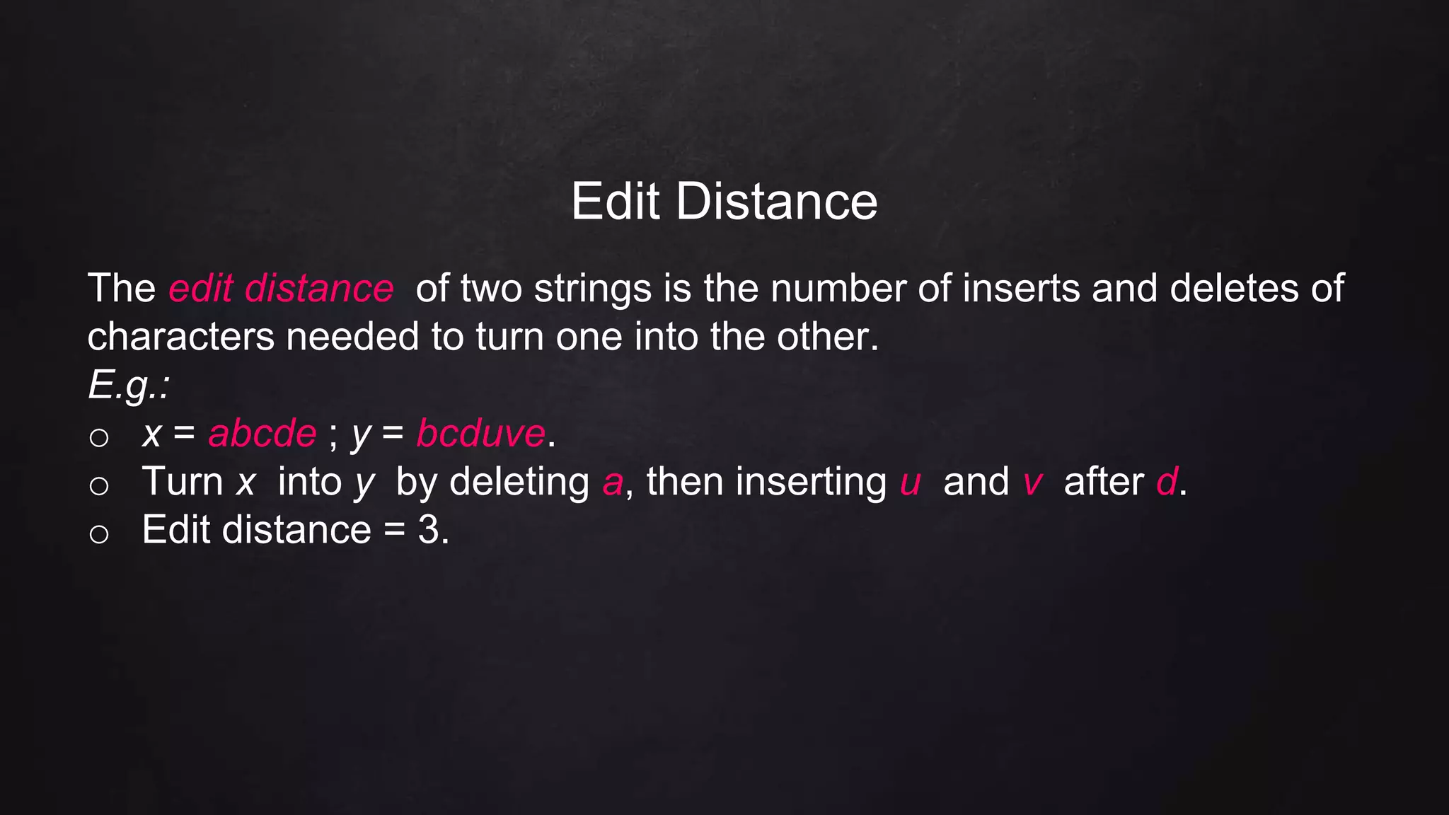 Edit Distance
The edit distance of two strings is the number of inserts and deletes of
characters needed to turn one into the other.
E.g.:
o x = abcde ; y = bcduve.
o Turn x into y by deleting a, then inserting u and v after d.
o Edit distance = 3.
 