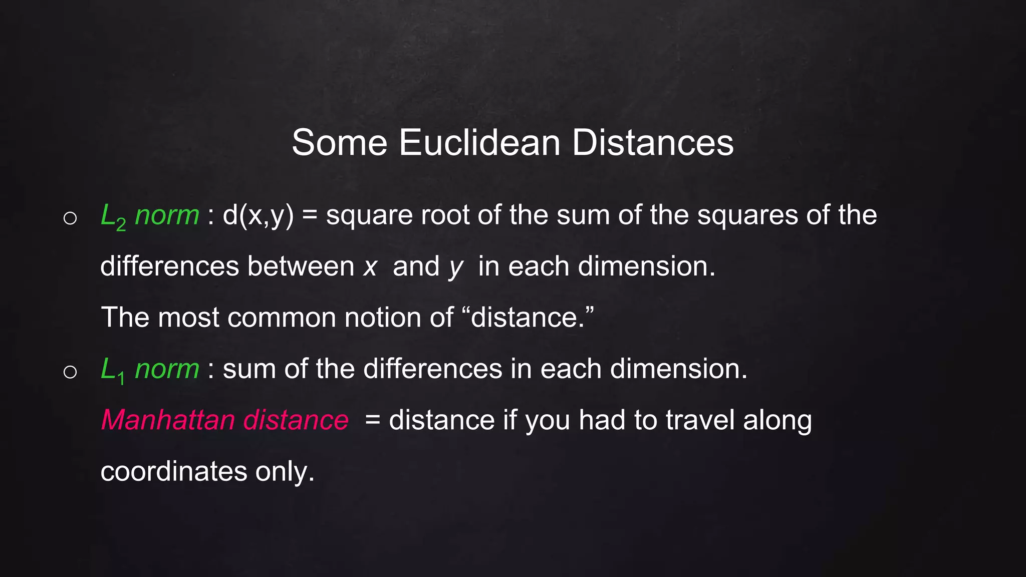 Some Euclidean Distances
o L2 norm : d(x,y) = square root of the sum of the squares of the
differences between x and y in each dimension.
The most common notion of “distance.”
o L1 norm : sum of the differences in each dimension.
Manhattan distance = distance if you had to travel along
coordinates only.
 