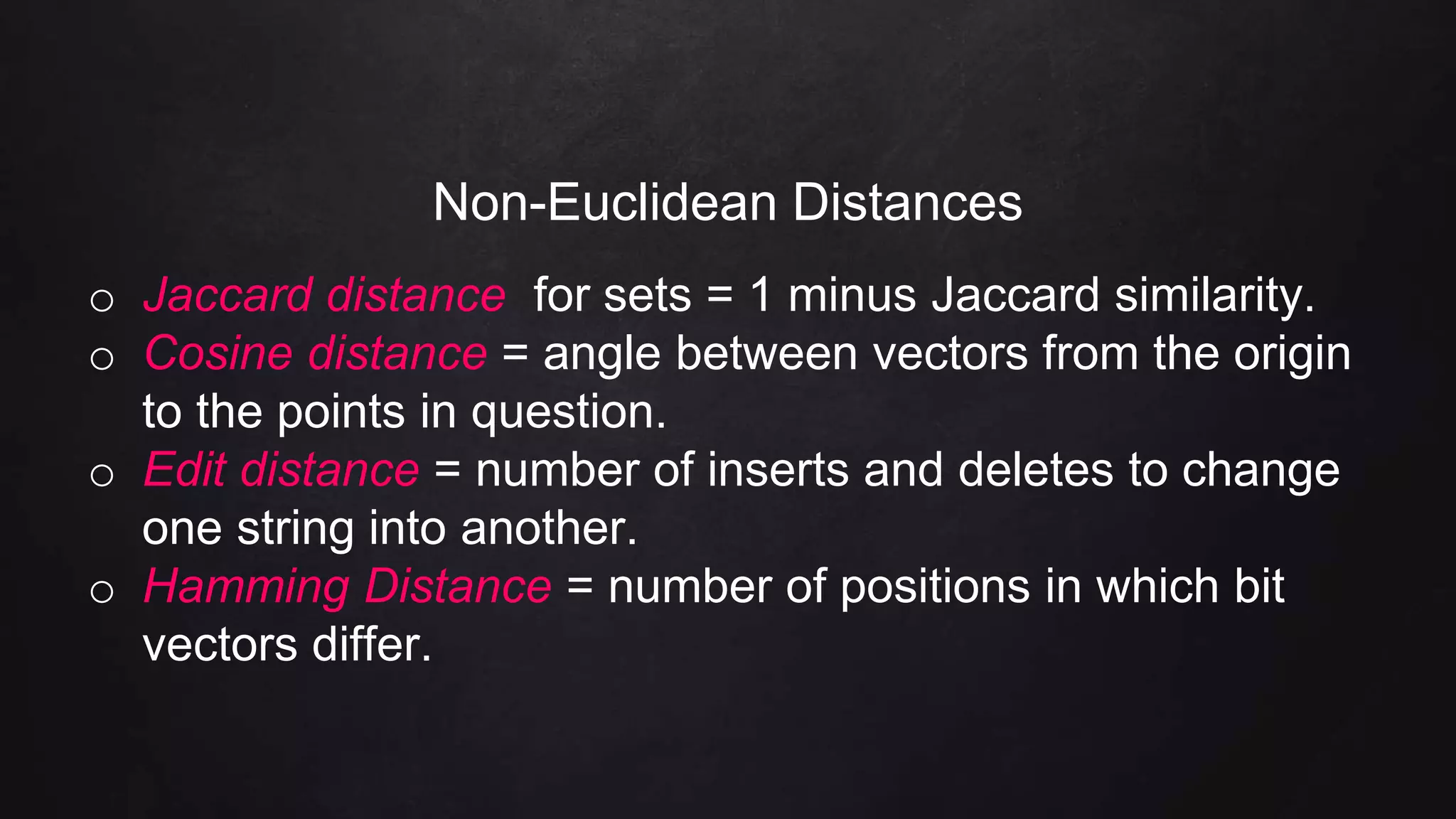 Non-Euclidean Distances
o Jaccard distance for sets = 1 minus Jaccard similarity.
o Cosine distance = angle between vectors from the origin
to the points in question.
o Edit distance = number of inserts and deletes to change
one string into another.
o Hamming Distance = number of positions in which bit
vectors differ.
 