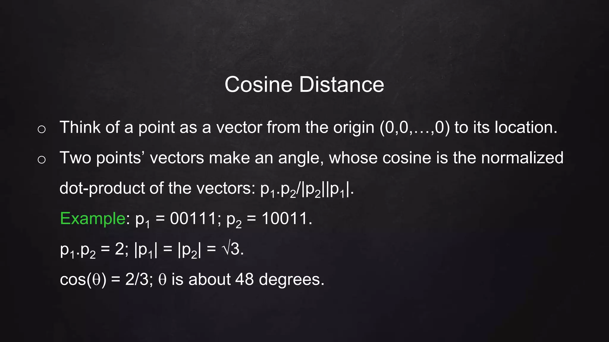 Cosine Distance
o Think of a point as a vector from the origin (0,0,…,0) to its location.
o Two points’ vectors make an angle, whose cosine is the normalized
dot-product of the vectors: p1.p2/|p2||p1|.
Example: p1 = 00111; p2 = 10011.
p1.p2 = 2; |p1| = |p2| = 3.
cos() = 2/3;  is about 48 degrees.
 