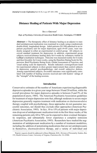 Journalof Scient$c Exploration,Vol. 10, NO.4, pp. 447-465, 1996 0892-3310196
O 1996Societyfor ScientificExploration
Distance Healing of Patients With Major Depression
BRUCE GREYSON'
Dept. of Psychiatry, University of Connecticut Health Center, Farmington, CT,06030
Abstract- The therapeutic effect of distance healing as an adjunct to stan-
dard antidepressant medication was examined in a study using a randomized,
double-blind, longitudinal design. Adult patients (N= 40) admitted to an in-
patient psychiatric unit for major depression, aged 19-81 years, were ran-
domly assigned to either an experimental or control group. All subjects re-
ceived standard treatment for depression; in addition, experimental group
subjects received distance healing daily for 6 weeks by volunteers trained in
LeShan's meditation techniques. Outcome was measured weekly for 6 weeks
and then biweekly for 6 more weeks, using the Hamilton Rating Scale for De-
pression, Brief Psychiatric Rating Scale, Global Assessment of Function, and
visual analog scale for depression. Results indicated a nonsignificant trend
for experimental subjects to show greater improvement than control subjects
in depression, general psychopathology, and overall subjective distress.
Among experimental subjects, favorable outcomes were significantly corre-
lated with number of healing sessions received and with healers' ratings of
the "strength" of the healing sessions.
Introduction
Conservative estimates of the number of Americans experiencing diagnosable
depressive episodes in a given year range between 10 and 20 million, while the
overall prevalence for major depressive episodes is between 3 and 5% of the
population (Cancro, 1985). The American Psychiatric Association guidelines
for treatment of major depression note that, although moderate to severe major
depression generally requires treatment with medication or electroconvulsive
therapy coupled with psychotherapy, those approaches do not guarantee suc-
cessful outcomes, nor should they exclude other approaches (American Psy-
chiatric Association, 1993). In fact, 10 to 15% of patients with major depres-
sion drop out of antidepressant medication trials in the first three weeks; of the
remaining patients only 60 to 70% can be expected to show eventual therapeu-
tic responses, and substantially fewer experience a complete remission
(American Psychiatric Association, 1993). Researchers have studied the aug-
mentation of antidepressant medication by a number of treatment modalities,
including the addition of potentiating medications that are not antidepressants
in themselves, electroconvulsive therapy, and a variety of individual and
'Reprint requests should be addressed to Bruce Greyson, M.D., Division of Personality Studies, Box
152, Health Sciences Center, University of Virginia, Charlottesville, VA 22908.
 
