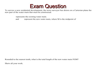 Exam QuestionExam Question
To service a new residential development, the town surveyor has drawn on a Cartesian plane the
new part of the water main that must be constructed.
represents the existing water main.
and represent the new water main, where M is the midpoint of
Rounded to the nearest tenth, what is the total length of the new water main FGM?
Show all your work.
 
