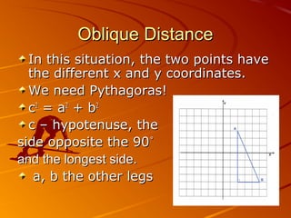 Oblique DistanceOblique Distance
In this situation, the two points haveIn this situation, the two points have
the different x and y coordinates.the different x and y coordinates.
We need Pythagoras!We need Pythagoras!
cc22
= a= a22
+ b+ b22
c – hypotenuse, thec – hypotenuse, the
side opposite the 90side opposite the 90˚˚
and the longest side.and the longest side.
a, b the other legsa, b the other legs
 