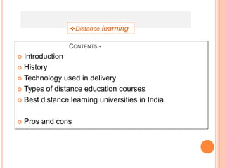 Distance learning

                CONTENTS:-
 Introduction
 History

 Technology used in delivery

 Types of distance education courses

 Best distance learning universities in India



   Pros and cons
 