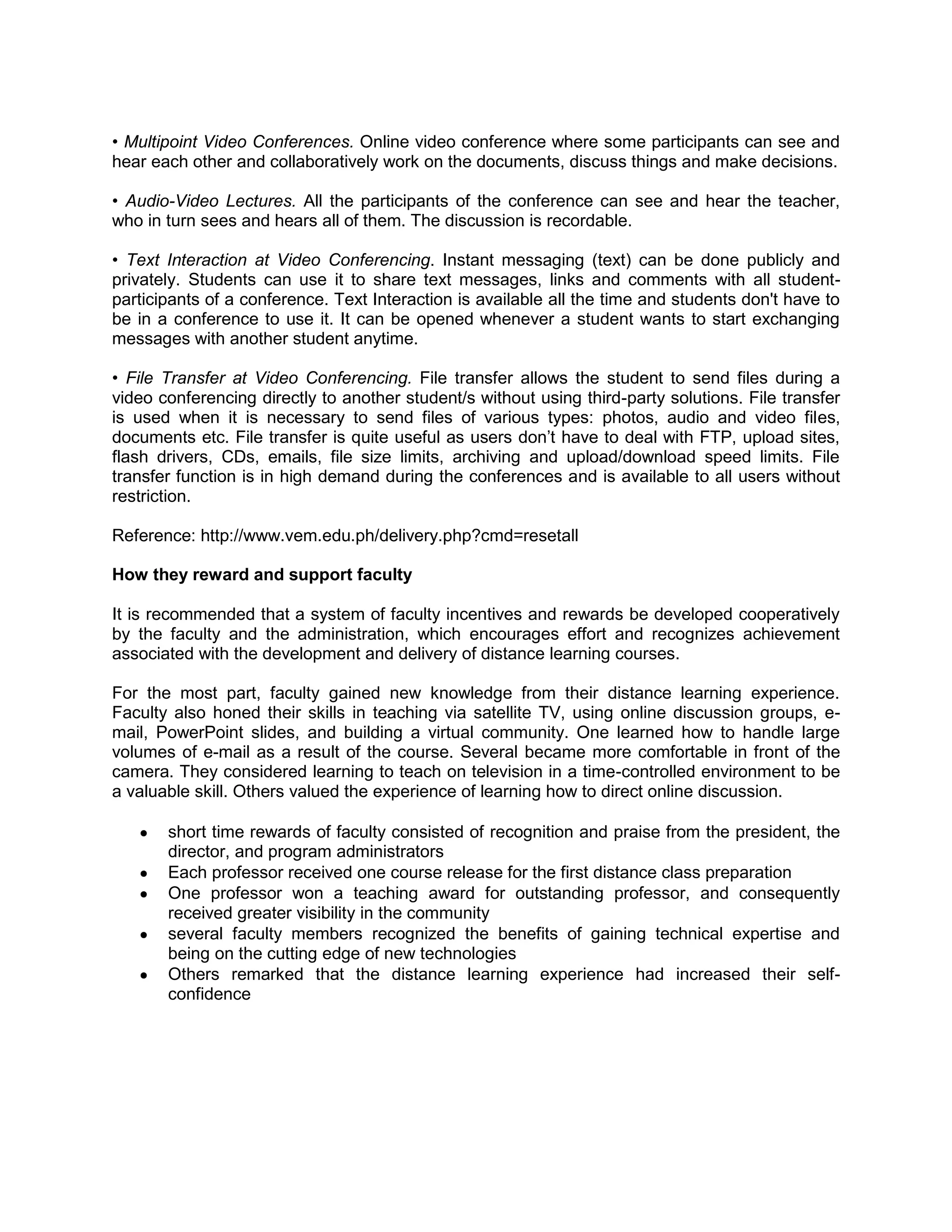 • Multipoint Video Conferences. Online video conference where some participants can see and
hear each other and collaboratively work on the documents, discuss things and make decisions.
• Audio-Video Lectures. All the participants of the conference can see and hear the teacher,
who in turn sees and hears all of them. The discussion is recordable.
• Text Interaction at Video Conferencing. Instant messaging (text) can be done publicly and
privately. Students can use it to share text messages, links and comments with all student-
participants of a conference. Text Interaction is available all the time and students don't have to
be in a conference to use it. It can be opened whenever a student wants to start exchanging
messages with another student anytime.
• File Transfer at Video Conferencing. File transfer allows the student to send files during a
video conferencing directly to another student/s without using third-party solutions. File transfer
is used when it is necessary to send files of various types: photos, audio and video files,
documents etc. File transfer is quite useful as users don’t have to deal with FTP, upload sites,
flash drivers, CDs, emails, file size limits, archiving and upload/download speed limits. File
transfer function is in high demand during the conferences and is available to all users without
restriction.
Reference: http://www.vem.edu.ph/delivery.php?cmd=resetall
How they reward and support faculty
It is recommended that a system of faculty incentives and rewards be developed cooperatively
by the faculty and the administration, which encourages effort and recognizes achievement
associated with the development and delivery of distance learning courses.
For the most part, faculty gained new knowledge from their distance learning experience.
Faculty also honed their skills in teaching via satellite TV, using online discussion groups, e-
mail, PowerPoint slides, and building a virtual community. One learned how to handle large
volumes of e-mail as a result of the course. Several became more comfortable in front of the
camera. They considered learning to teach on television in a time-controlled environment to be
a valuable skill. Others valued the experience of learning how to direct online discussion.
short time rewards of faculty consisted of recognition and praise from the president, the
director, and program administrators
Each professor received one course release for the first distance class preparation
One professor won a teaching award for outstanding professor, and consequently
received greater visibility in the community
several faculty members recognized the benefits of gaining technical expertise and
being on the cutting edge of new technologies
Others remarked that the distance learning experience had increased their self-
confidence
 