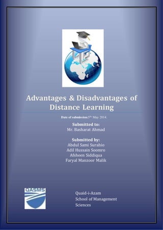 Advantages & Disadvantages of 
Distance Learning 
Date of submission:5th May 2014. 
Submitted to: 
Mr. Basharat Ahmad 
Submitted by: 
Abdul Sami Surahio 
Adil Hussain Soomro 
Afsheen Siddiqua 
Faryal Manzoor Malik 
Quaid-i-Azam 
School of Management 
Sciences 
 