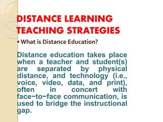 DISTANCE LEARNING
TEACHING STRATEGIES
•What is Distance Education?
Distance education takes place
when a teacher and student(s)
are separated by physical
distance, and technology (i.e.,
voice, video, data, and print),
often in concert with
face−to−face communication, is
used to bridge the instructional
gap.
 