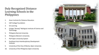 Duly Recognized Distance
Learning Schools in the
Philippines
1. Asian Institute for Distance Education
2. CAP College Foundation
3. CE-Learning
4. Eulogia “Amang” Rodriguez Institute of Science and
Technology
5. Philippine Normal University
6. Philippine Women’s University
7. PUP Open University System
8. Southeast Asia Interdisciplinary Development
Institute
9. University of the City of Manila, Open University
10. University of the Philippines Open University
 