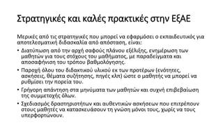 Στρατηγικές και καλές πρακτικές στην ΕξΑΕ
Μερικές από τις στρατηγικές που μπορεί να εφαρμόσει ο εκπαιδευτικός για
αποτελεσματική διδασκαλία από απόσταση, είναι:
• Διατύπωση από την αρχή σαφούς πλάνου εξέλιξης, ενημέρωση των
μαθητών για τους στόχους του μαθήματος, με παραδείγματα και
αποσαφήνιση του τρόπου βαθμολόγησης.
• Παροχή όλου του διδακτικού υλικού εκ των προτέρων (ενότητες,
ασκήσεις, θέματα συζήτησης, πηγές κλπ) ώστε ο μαθητής να μπορεί να
ρυθμίσει την πορεία του.
• Γρήγορη απάντηση στα μηνύματα των μαθητών και συχνή επιβεβαίωση
της συμμετοχής όλων.
• Σχεδιασμός δραστηριοτήτων και αυθεντικών ασκήσεων που επιτρέπουν
στους μαθητές να κατασκευάσουν τη γνώση μόνοι τους, χωρίς να τους
υπερφορτώνουν.
 