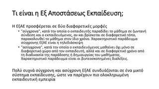 Τι είναι η Εξ Αποστάσεως Εκπαίδευση;
Η ΕξΑΕ προσφέρεται σε δύο διαφορετικές μορφές
• "σύγχρονα", κατά την οποία ο εκπαιδευτής παραδίδει το μάθημα σε ζωντανή
σύνδεση και ο εκπαιδευόμενος, αν και βρίσκεται σε διαφορετικό τόπο,
παρακολουθεί το μάθημα στον ίδιο χρόνο. Χαρακτηριστικό παράδειγμα
σύγχρονης ΕξΑΕ είναι η τηλεδιάσκεψη
• "ασύγχρονα", κατά την οποία ο εκπαιδευόμενος μαθαίνει όχι μόνο σε
διαφορετικό χώρο από τον εκπαιδευτή, αλλά και σε διαφορετικό χρόνο από
τη διαδικασία της παράδοσης ή δημιουργίας του μαθήματος.
Χαρακτηριστικό παράδειγμα είναι οι βιντεοσκοπημένες διαλέξεις.
Πολύ συχνά σύγχρονη και ασύχρονη ΕξΑΕ συνδυάζονται σε ένα μικτό
σύστημα εκπαίδευσης, ώστε να παρέχουν πιο ολοκληρωμένη
εκπαιδευτική εμπειρία
 