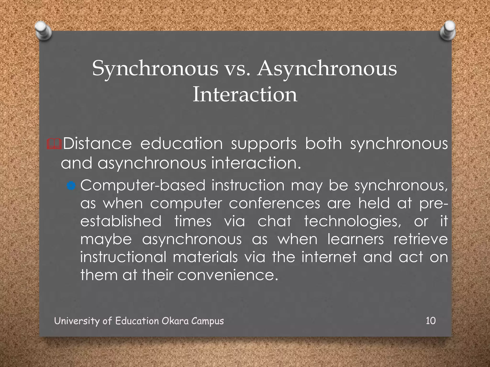 Synchronous vs. Asynchronous
Interaction
Distance education supports both synchronous
and asynchronous interaction.
 Computer-based instruction may be synchronous,
as when computer conferences are held at pre-
established times via chat technologies, or it
maybe asynchronous as when learners retrieve
instructional materials via the internet and act on
them at their convenience.
University of Education Okara Campus 10
 
