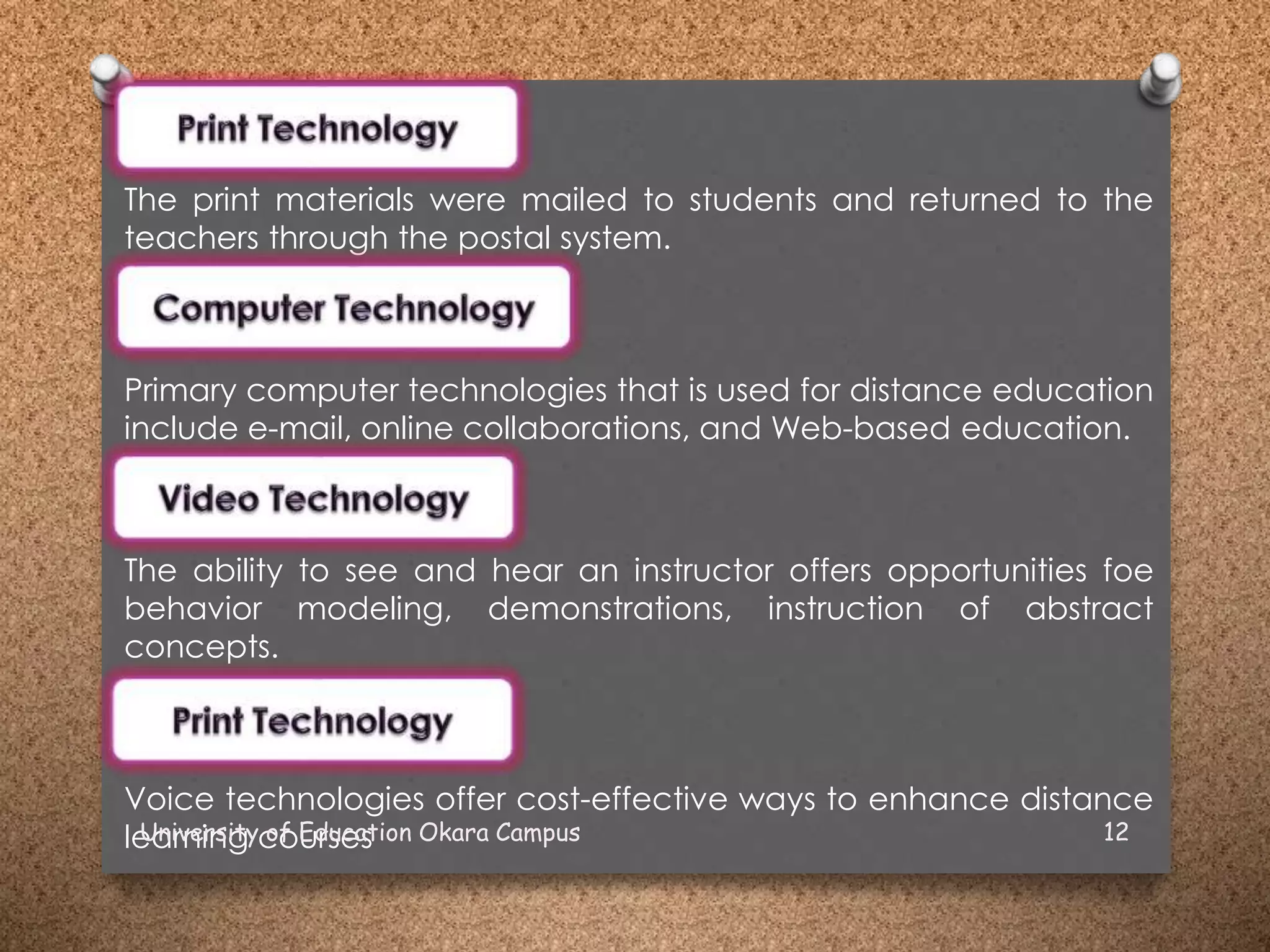 The print materials were mailed to students and returned to the
teachers through the postal system.
Primary computer technologies that is used for distance education
include e-mail, online collaborations, and Web-based education.
The ability to see and hear an instructor offers opportunities foe
behavior modeling, demonstrations, instruction of abstract
concepts.
Voice technologies offer cost-effective ways to enhance distance
learning coursesUniversity of Education Okara Campus 12
 