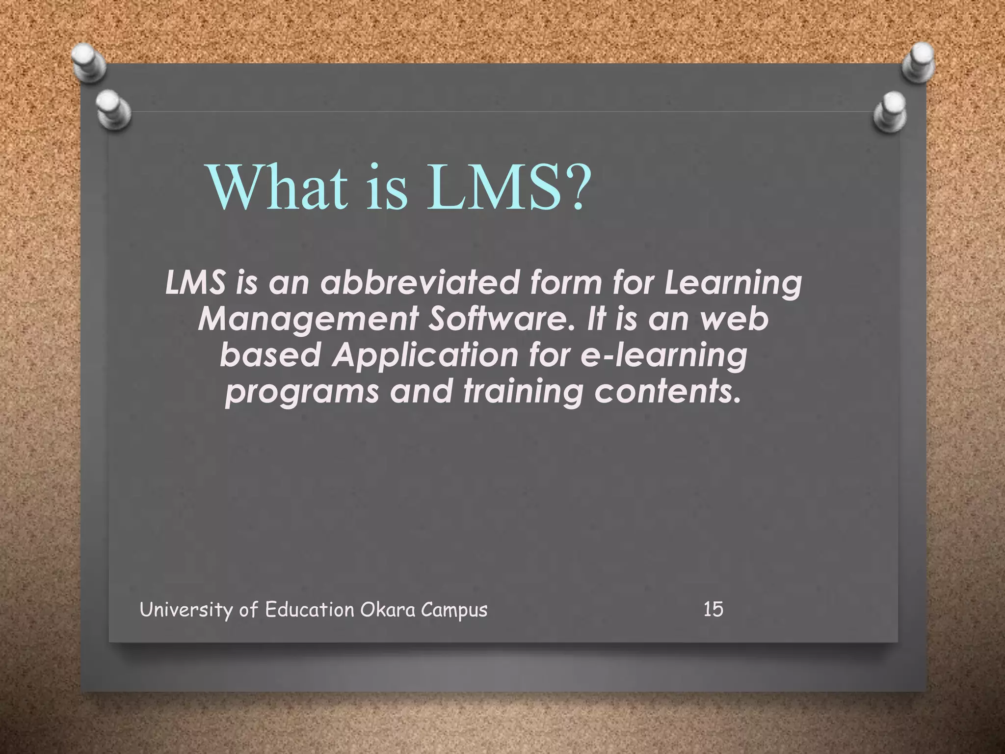 What is LMS?
LMS is an abbreviated form for Learning
Management Software. It is an web
based Application for e-learning
programs and training contents.
University of Education Okara Campus 15
 