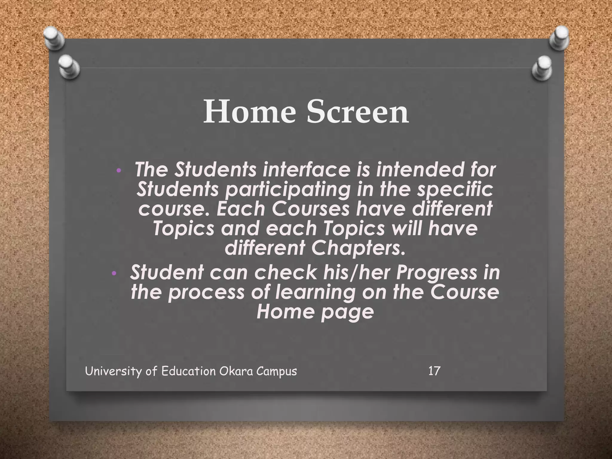 Home Screen
• The Students interface is intended for
Students participating in the specific
course. Each Courses have different
Topics and each Topics will have
different Chapters.
• Student can check his/her Progress in
the process of learning on the Course
Home page
University of Education Okara Campus 17
 