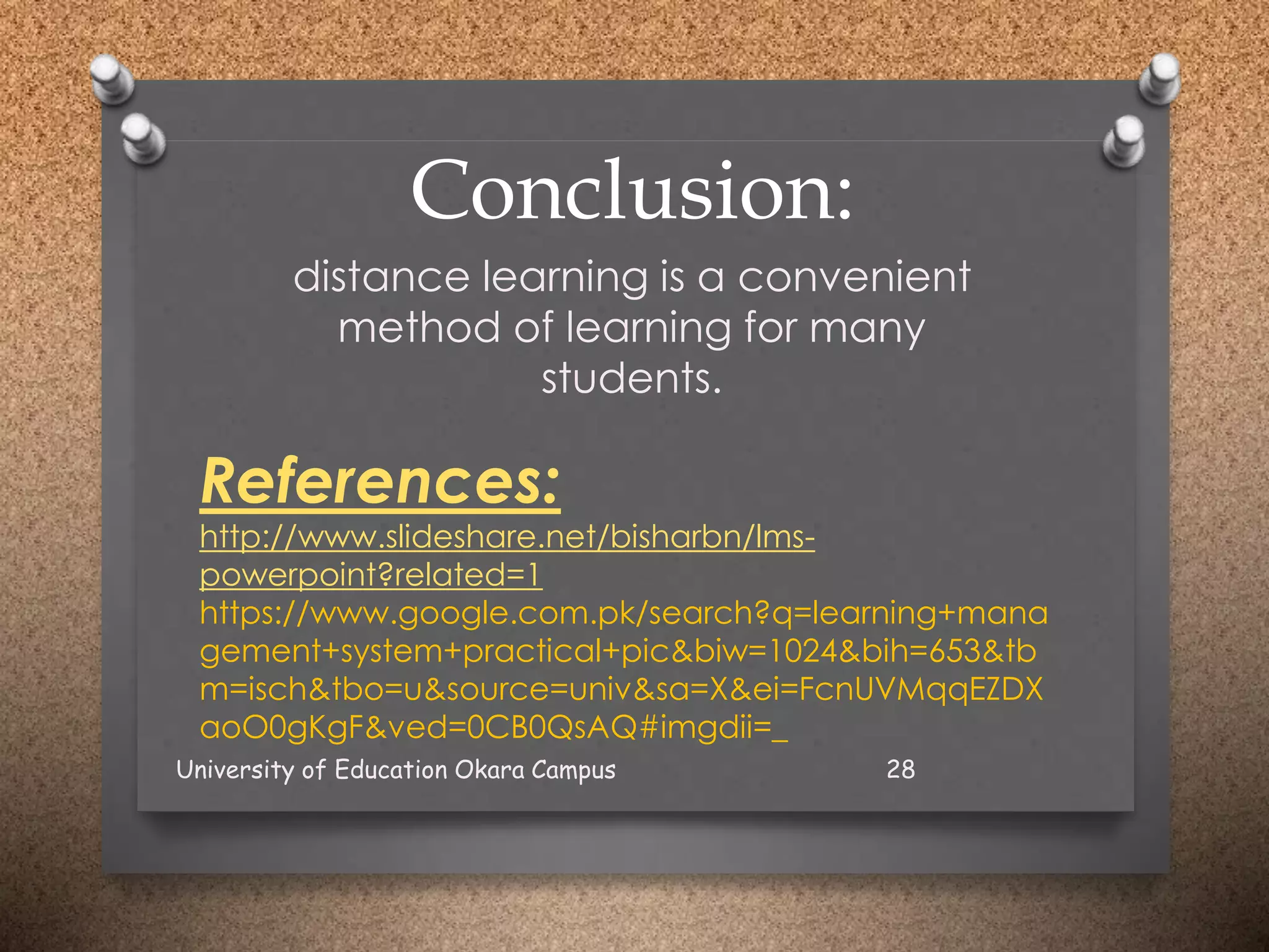 Conclusion:
distance learning is a convenient
method of learning for many
students.
References:
http://www.slideshare.net/bisharbn/lms-
powerpoint?related=1
https://www.google.com.pk/search?q=learning+mana
gement+system+practical+pic&biw=1024&bih=653&tb
m=isch&tbo=u&source=univ&sa=X&ei=FcnUVMqqEZDX
aoO0gKgF&ved=0CB0QsAQ#imgdii=_
University of Education Okara Campus 28
 